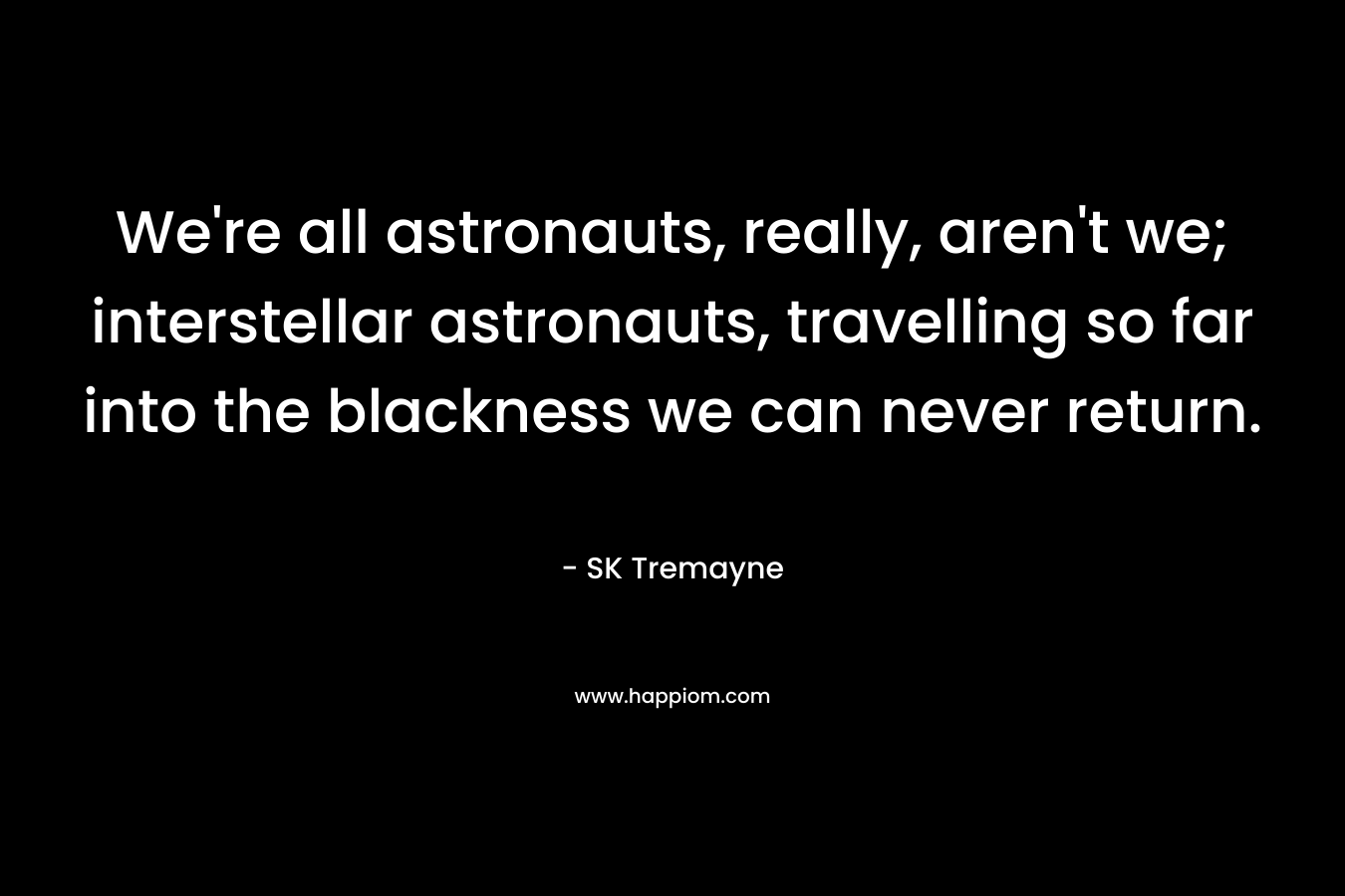 We’re all astronauts, really, aren’t we; interstellar astronauts, travelling so far into the blackness we can never return. – SK Tremayne