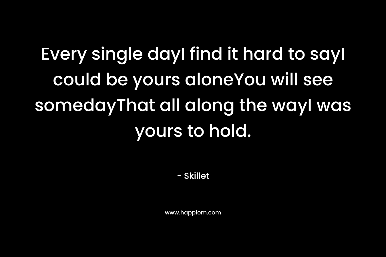 Every single dayI find it hard to sayI could be yours aloneYou will see somedayThat all along the wayI was yours to hold. – Skillet