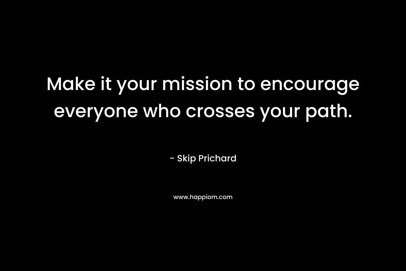 Make it your mission to encourage everyone who crosses your path. – Skip Prichard