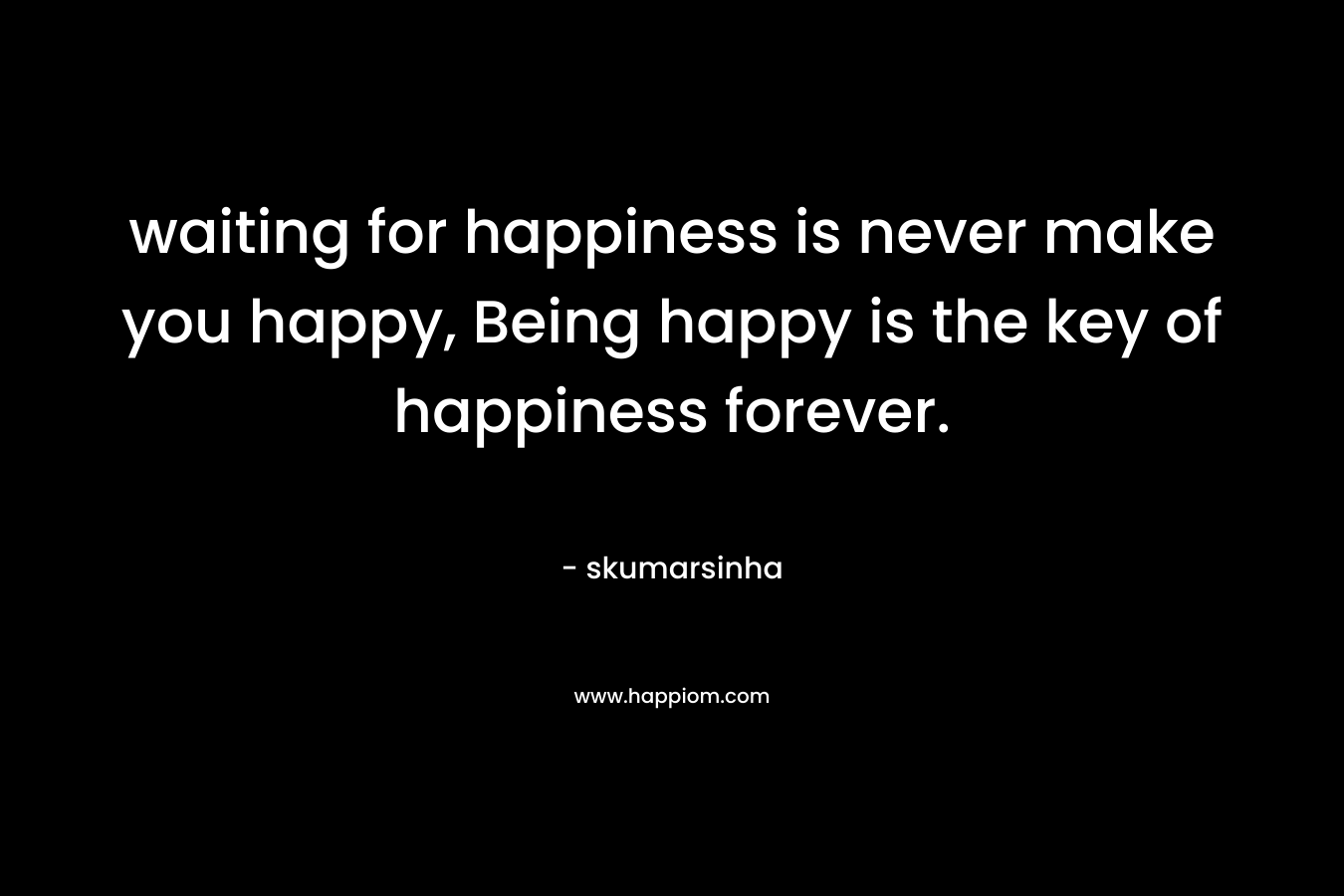 waiting for happiness is never make you happy, Being happy is the key of happiness forever.