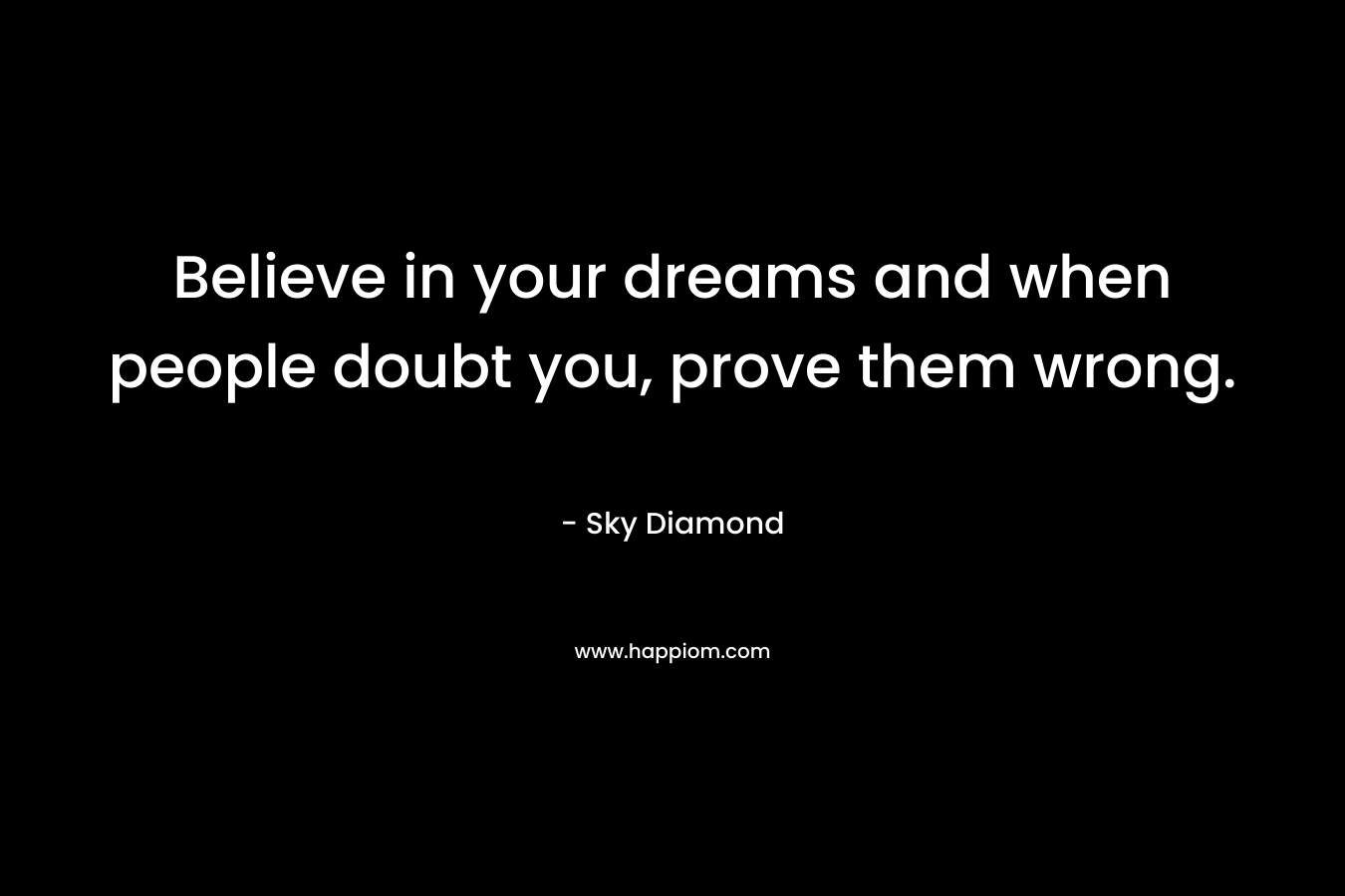 Believe in your dreams and when people doubt you, prove them wrong.