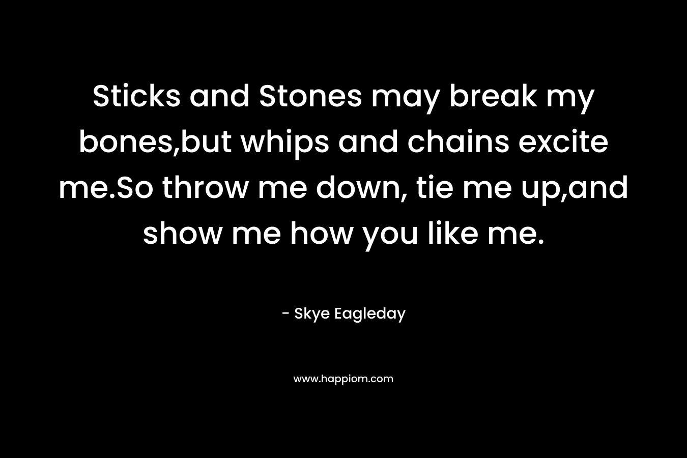 Sticks and Stones may break my bones,but whips and chains excite me.So throw me down, tie me up,and show me how you like me. – Skye Eagleday
