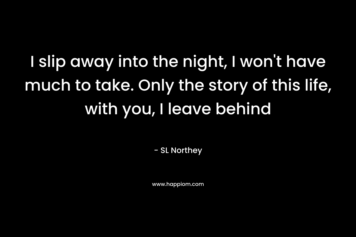I slip away into the night, I won’t have much to take. Only the story of this life, with you, I leave behind – SL Northey
