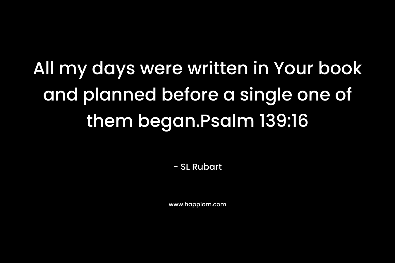 All my days were written in Your book and planned before a single one of them began.Psalm 139:16