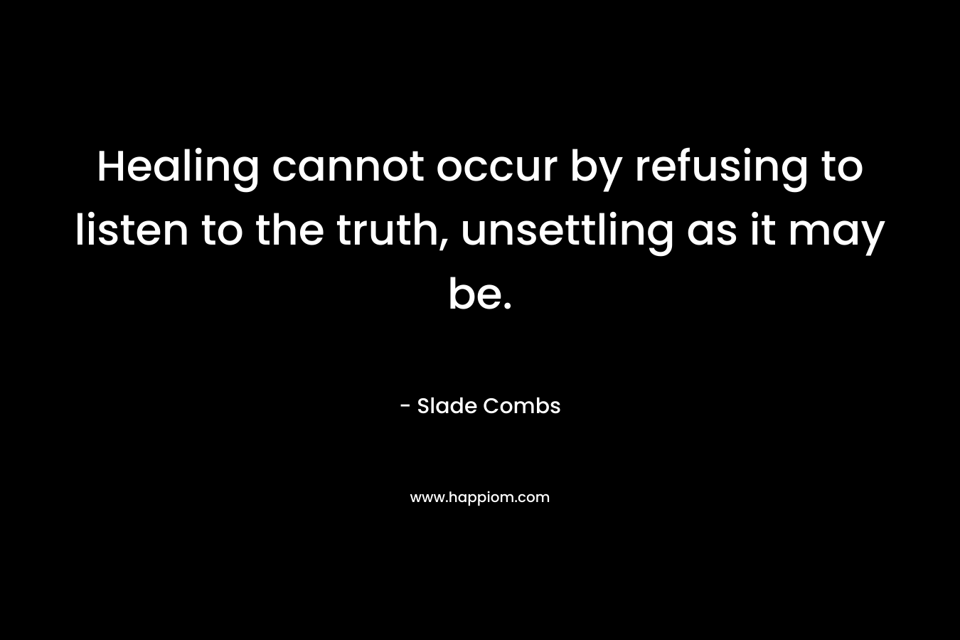 Healing cannot occur by refusing to listen to the truth, unsettling as it may be. – Slade Combs