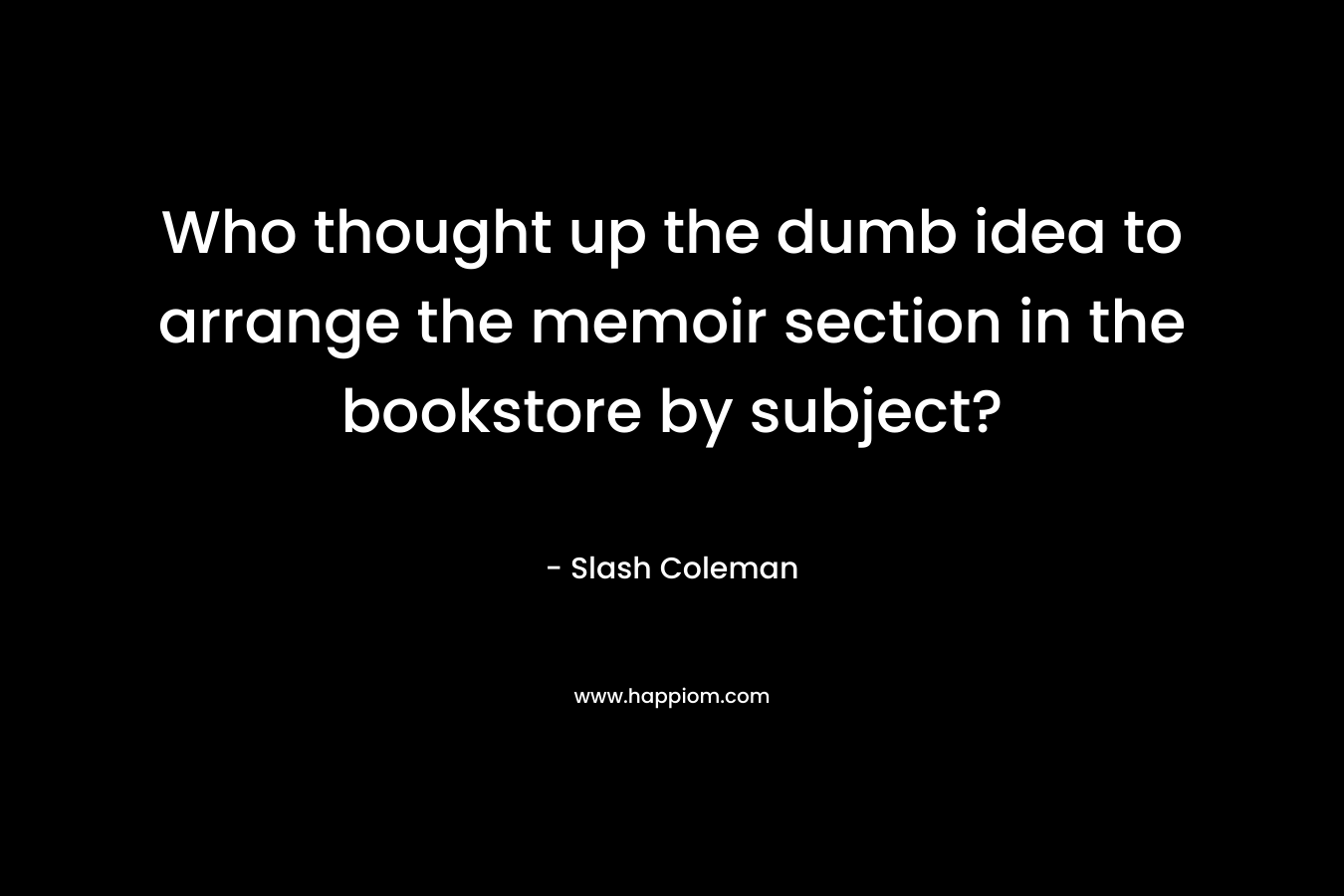Who thought up the dumb idea to arrange the memoir section in the bookstore by subject? – Slash Coleman