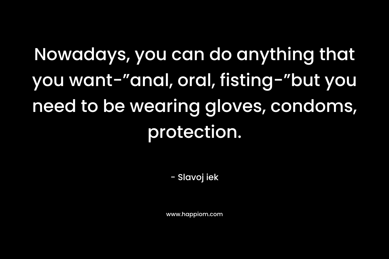 Nowadays, you can do anything that you want-”anal, oral, fisting-”but you need to be wearing gloves, condoms, protection. – Slavoj iek