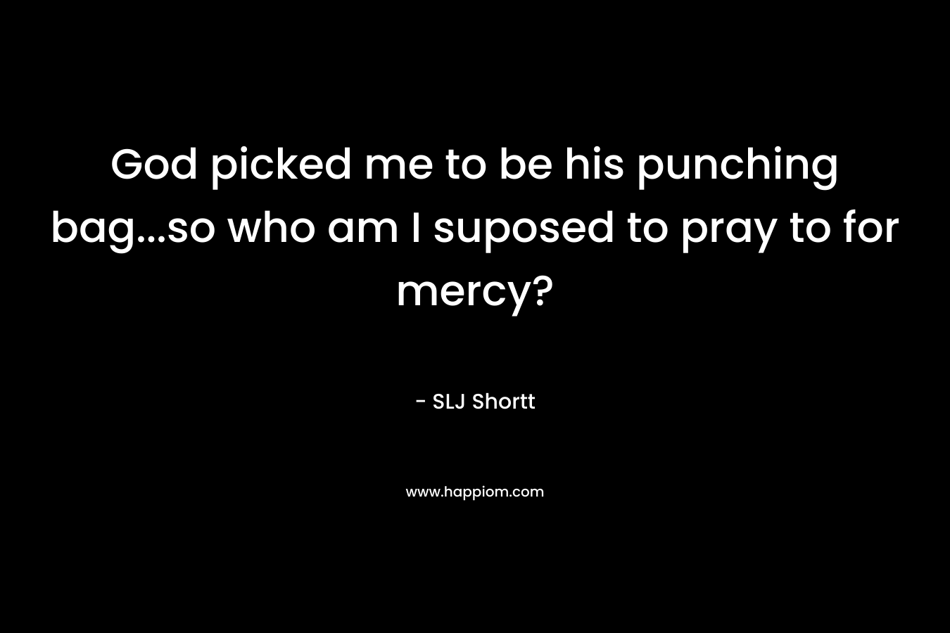 God picked me to be his punching bag...so who am I suposed to pray to for mercy?