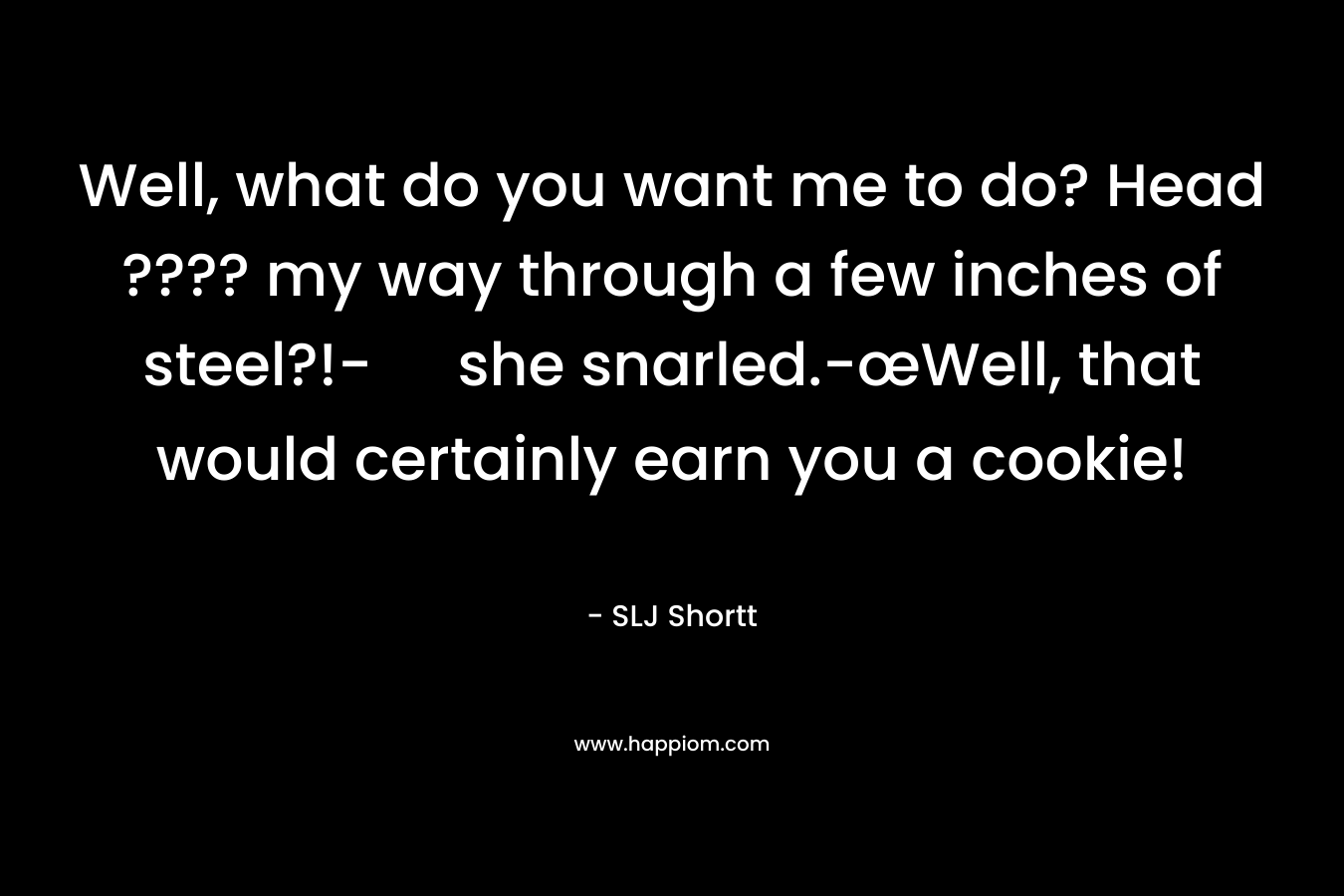 Well, what do you want me to do? Head ???? my way through a few inches of steel?!- she snarled.-œWell, that would certainly earn you a cookie! – SLJ Shortt