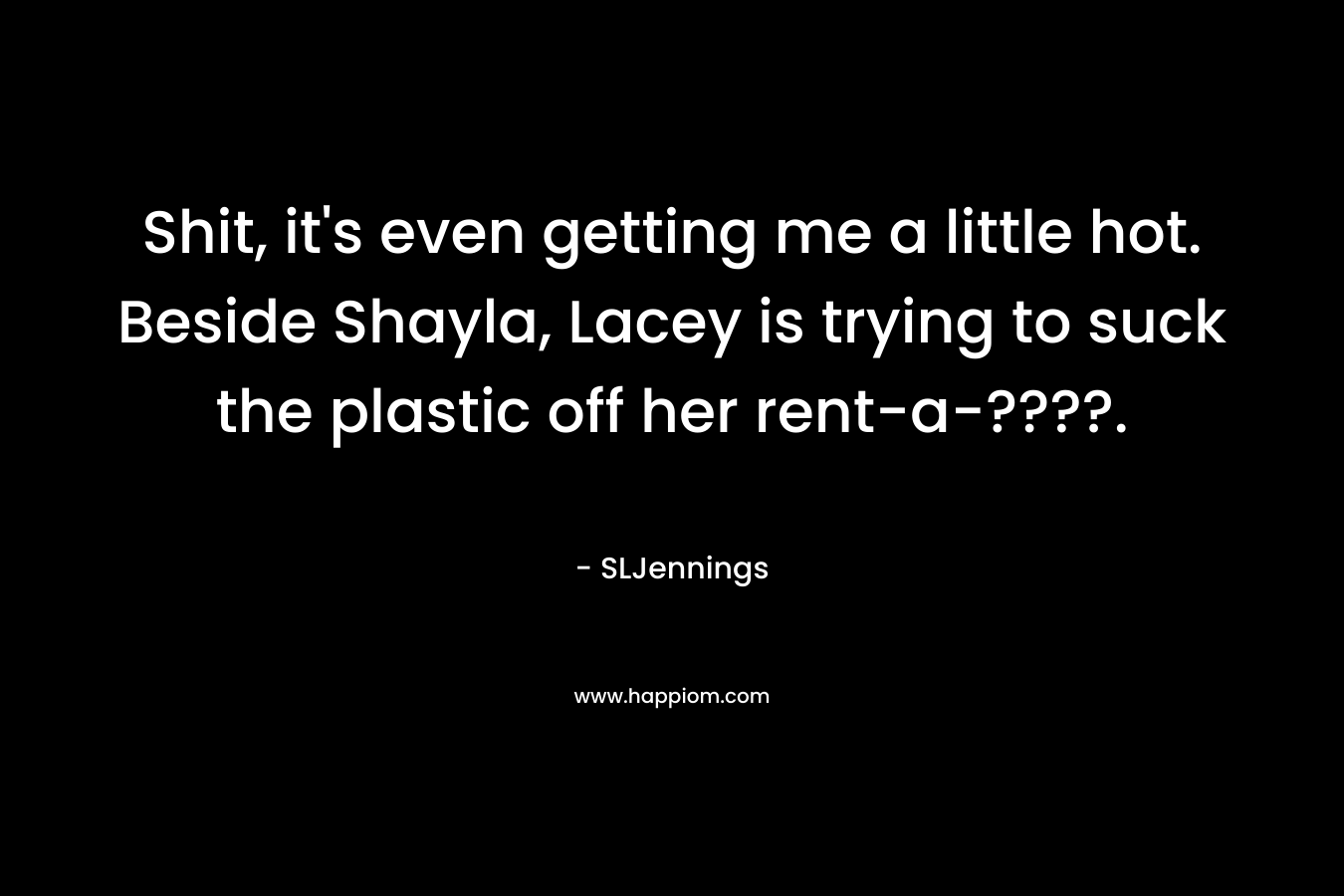 Shit, it’s even getting me a little hot. Beside Shayla, Lacey is trying to suck the plastic off her rent-a-????. – SLJennings