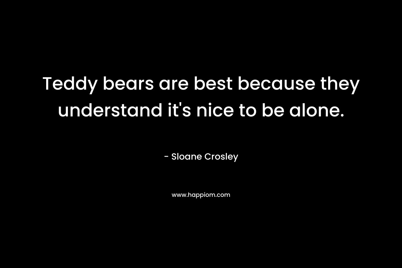 Teddy bears are best because they understand it's nice to be alone.