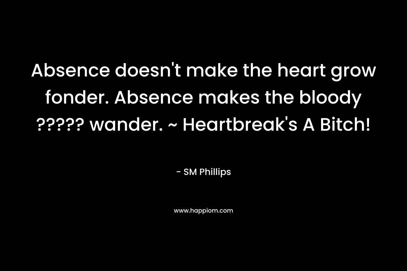 Absence doesn't make the heart grow fonder. Absence makes the bloody ????? wander. ~ Heartbreak's A Bitch!