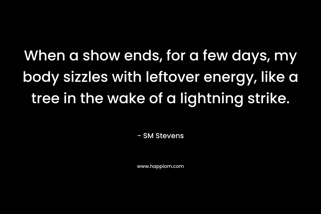 When a show ends, for a few days, my body sizzles with leftover energy, like a tree in the wake of a lightning strike. – SM Stevens