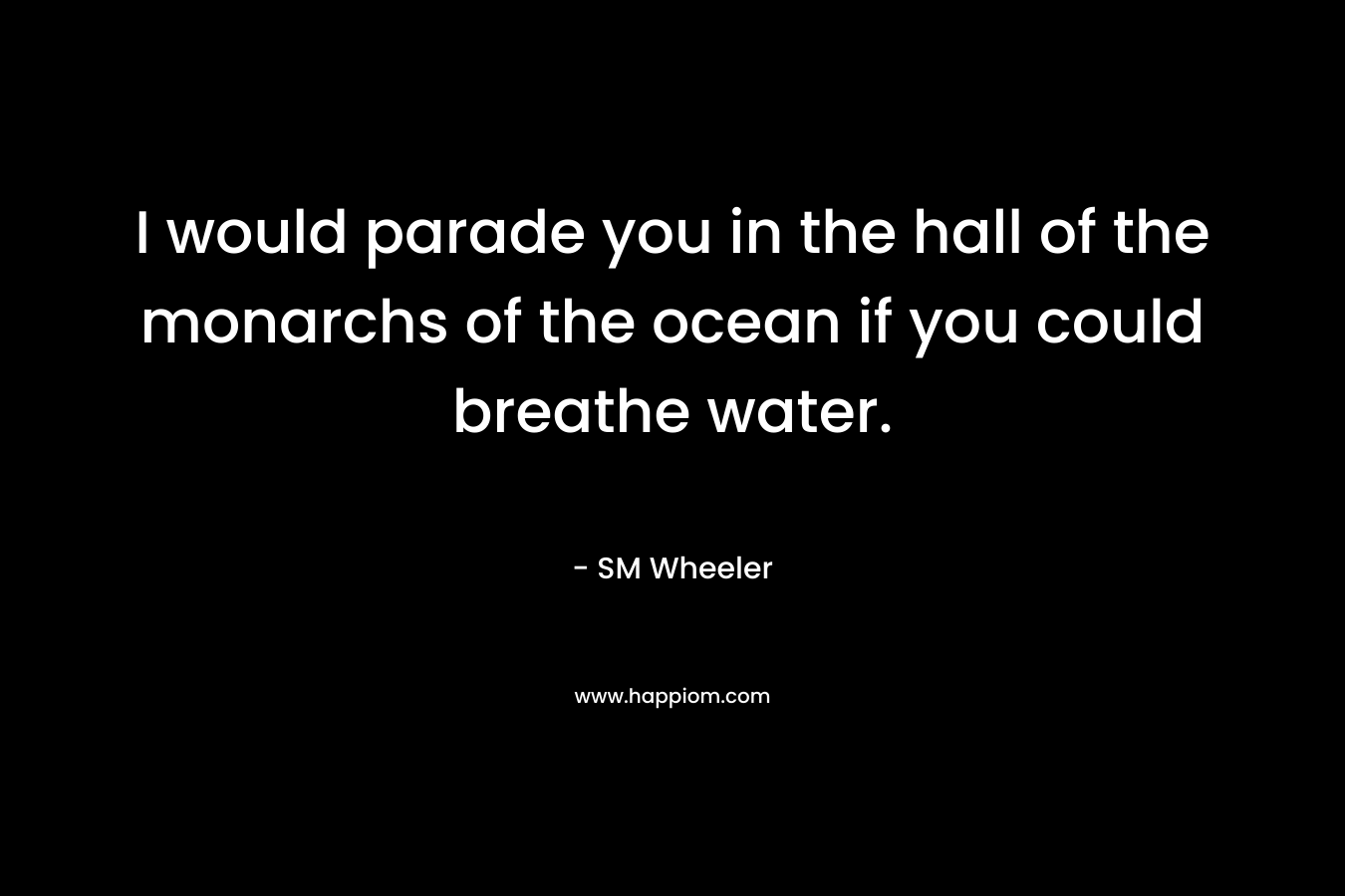 I would parade you in the hall of the monarchs of the ocean if you could breathe water.