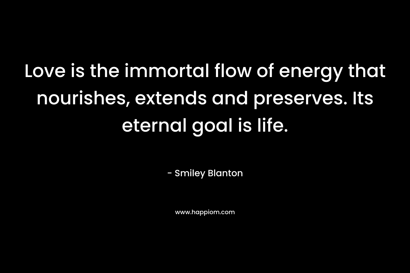 Love is the immortal flow of energy that nourishes, extends and preserves. Its eternal goal is life. – Smiley Blanton