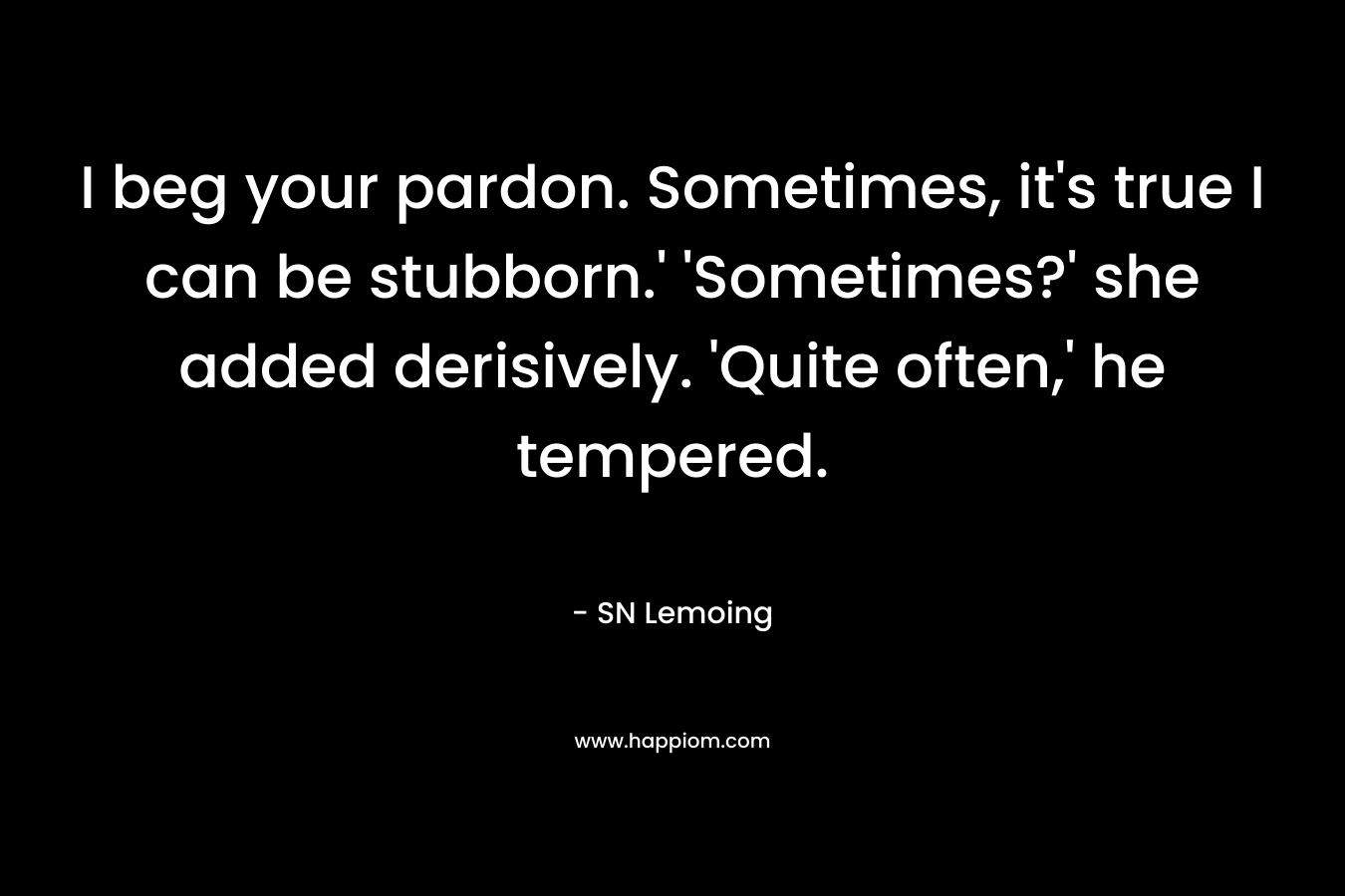 I beg your pardon. Sometimes, it’s true I can be stubborn.’	‘Sometimes?’ she added derisively.	‘Quite often,’ he tempered. – SN Lemoing