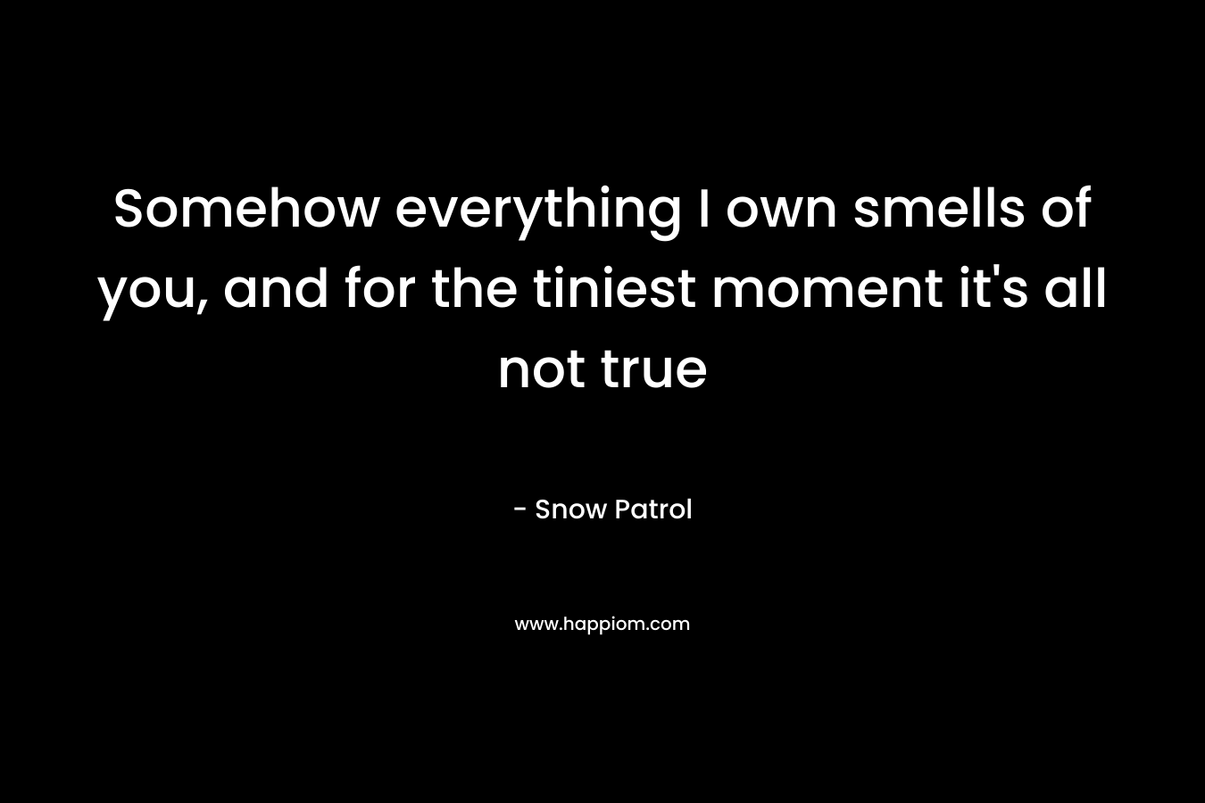 Somehow everything I own smells of you, and for the tiniest moment it's all not true