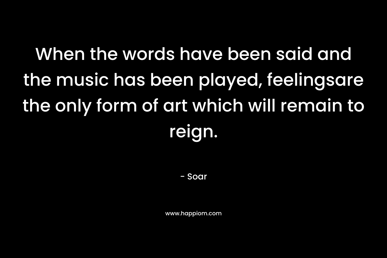 When the words have been said and the music has been played, feelingsare the only form of art which will remain to reign. – Soar