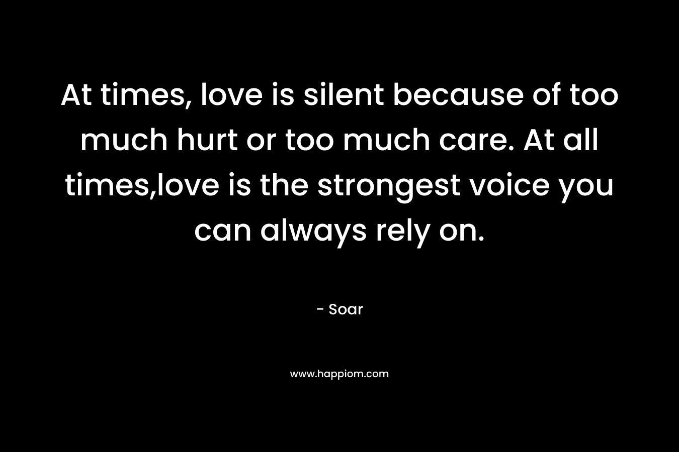 At times, love is silent because of too much hurt or too much care. At all times,love is the strongest voice you can always rely on.