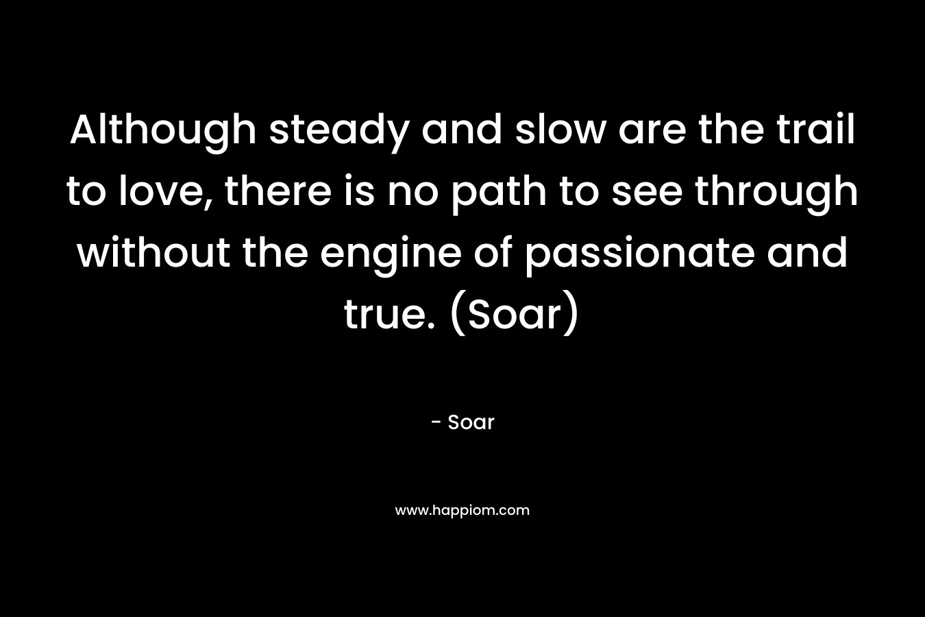 Although steady and slow are the trail to love, there is no path to see through without the engine of passionate and true. (Soar) – Soar