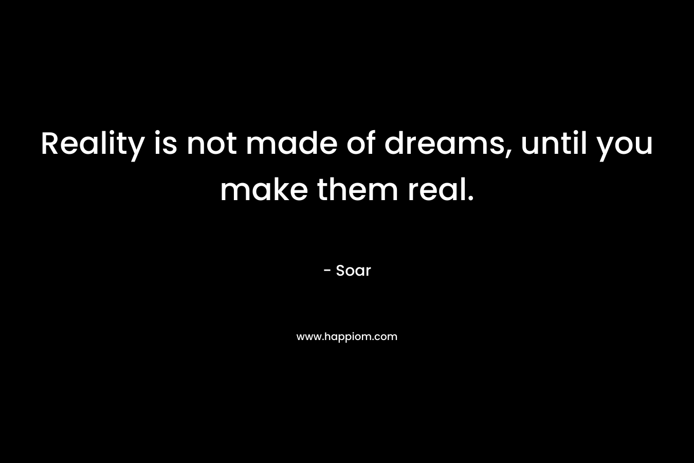 Reality is not made of dreams, until you make them real. – Soar