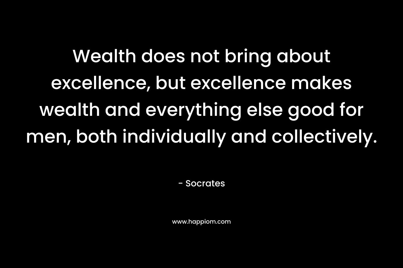 Wealth does not bring about excellence, but excellence makes wealth and everything else good for men, both individually and collectively.