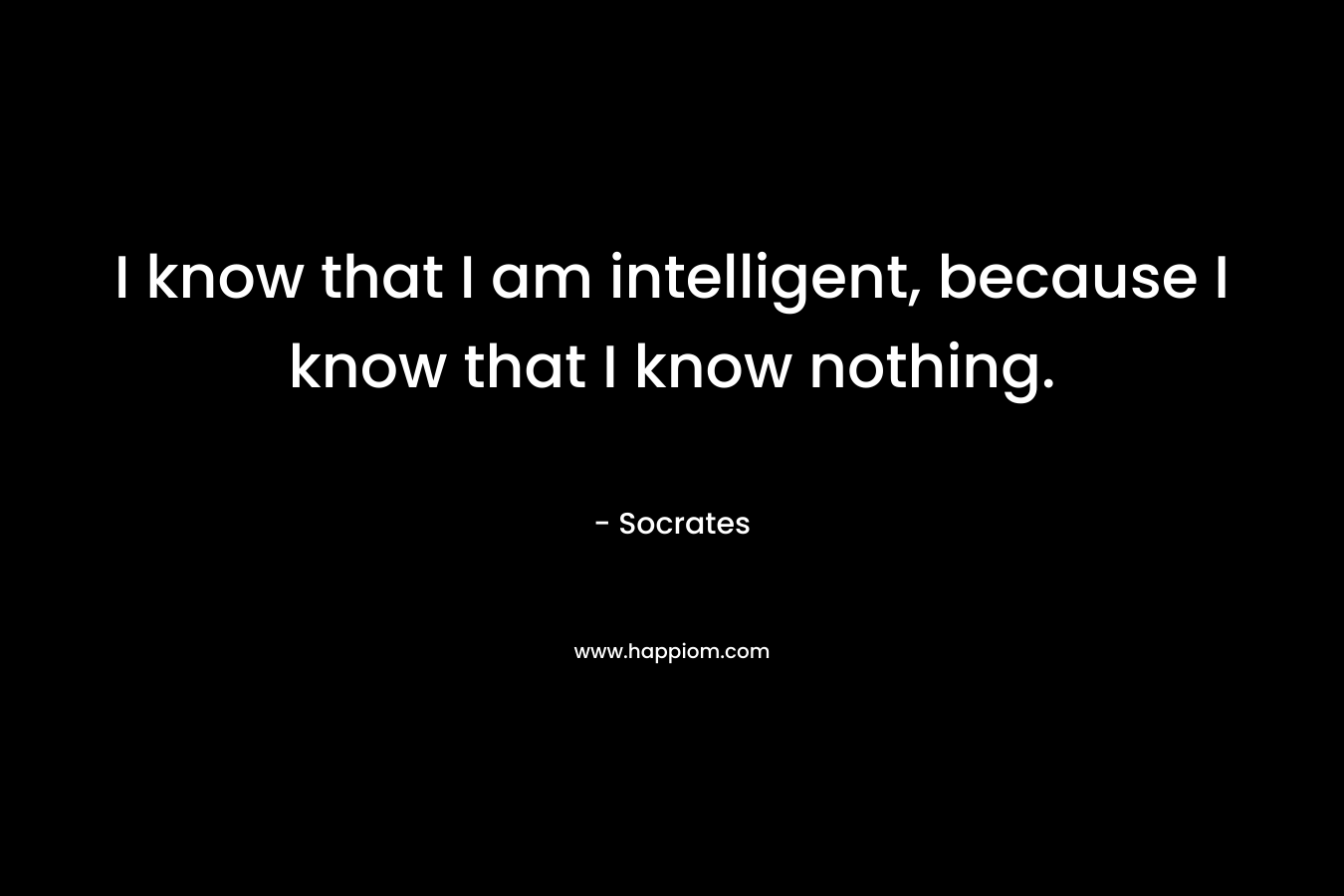 I know that I am intelligent, because I know that I know nothing. – Socrates
