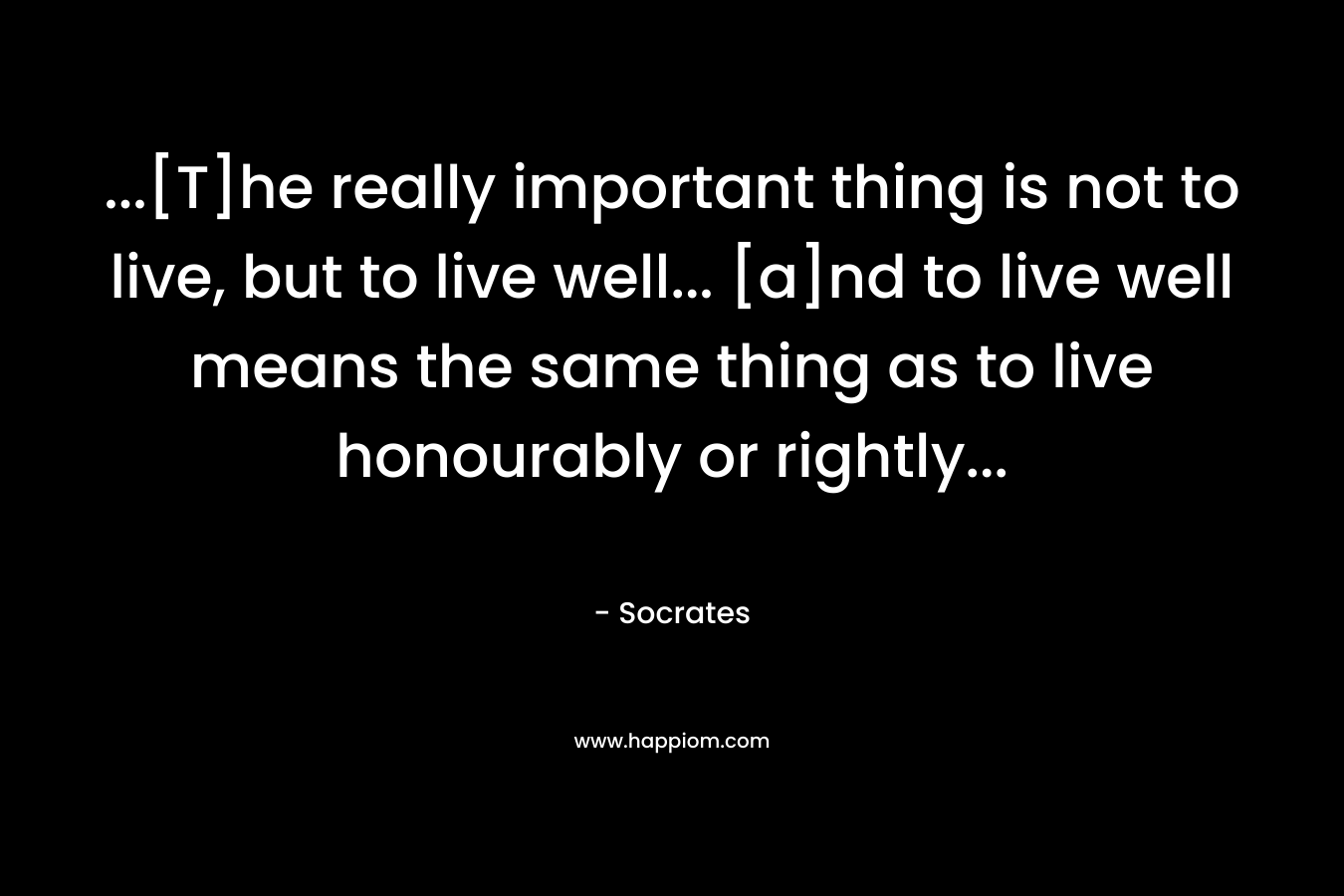 …[T]he really important thing is not to live, but to live well… [a]nd to live well means the same thing as to live honourably or rightly… – Socrates
