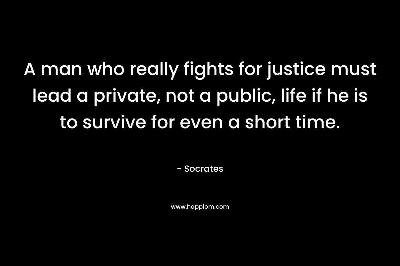 A man who really fights for justice must lead a private, not a public, life if he is to survive for even a short time. – Socrates
