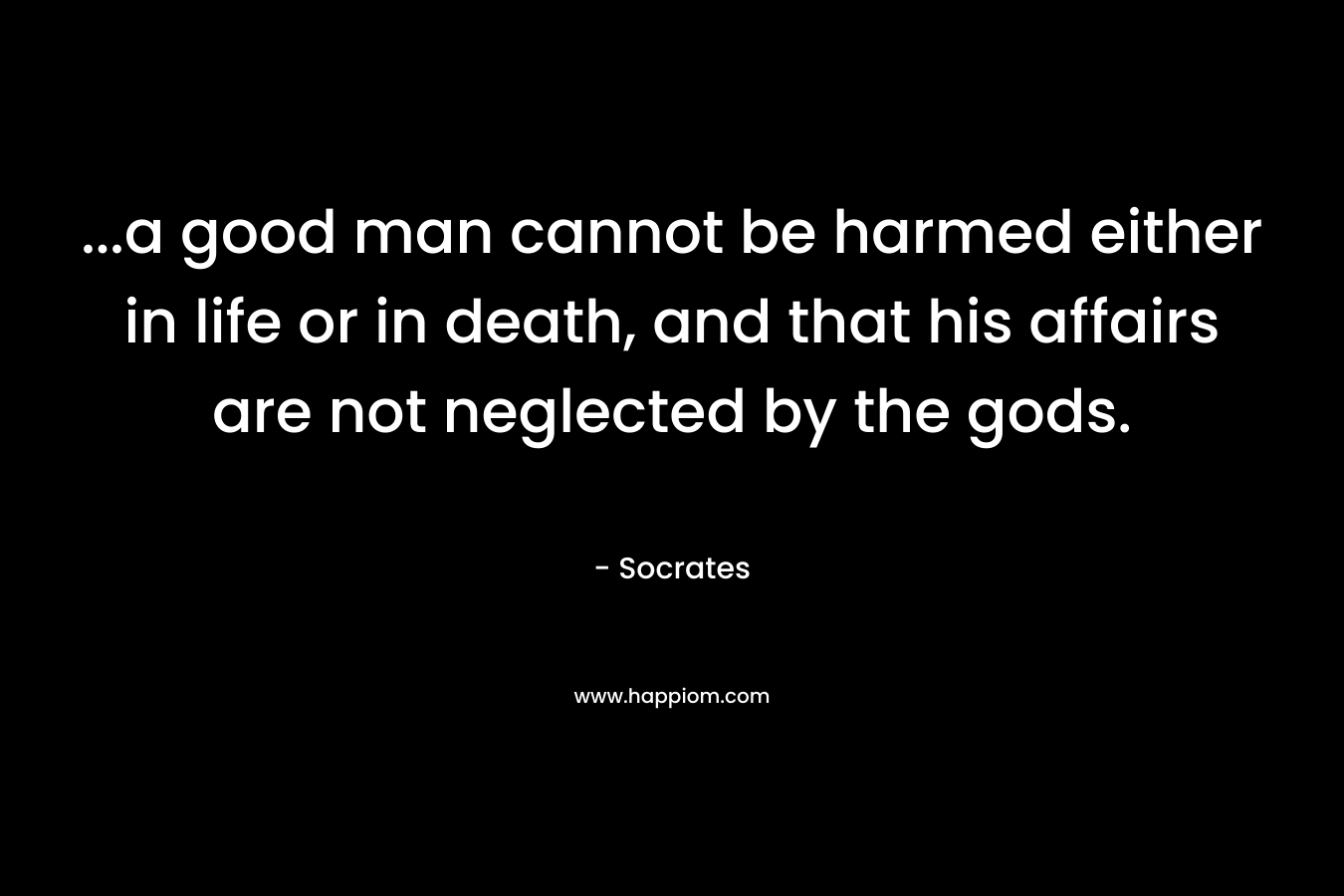 …a good man cannot be harmed either in life or in death, and that his affairs are not neglected by the gods. – Socrates