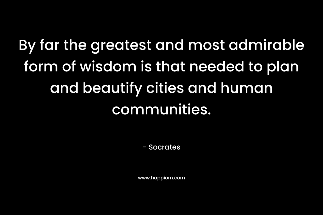 By far the greatest and most admirable form of wisdom is that needed to plan and beautify cities and human communities. – Socrates