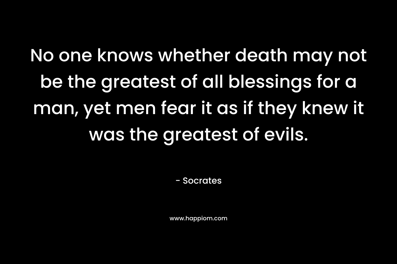 No one knows whether death may not be the greatest of all blessings for a man, yet men fear it as if they knew it was the greatest of evils.