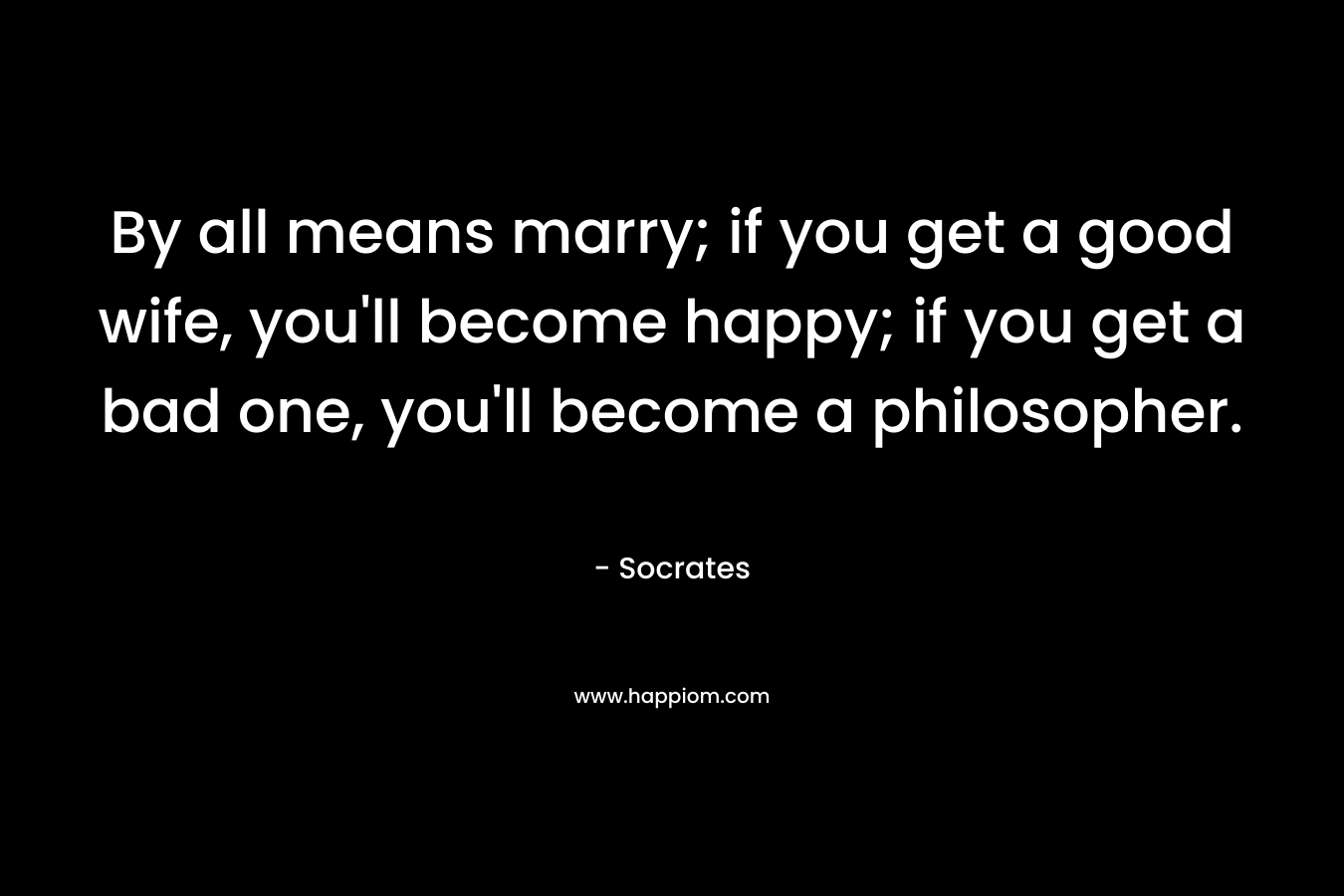 By all means marry; if you get a good wife, you’ll become happy; if you get a bad one, you’ll become a philosopher. – Socrates