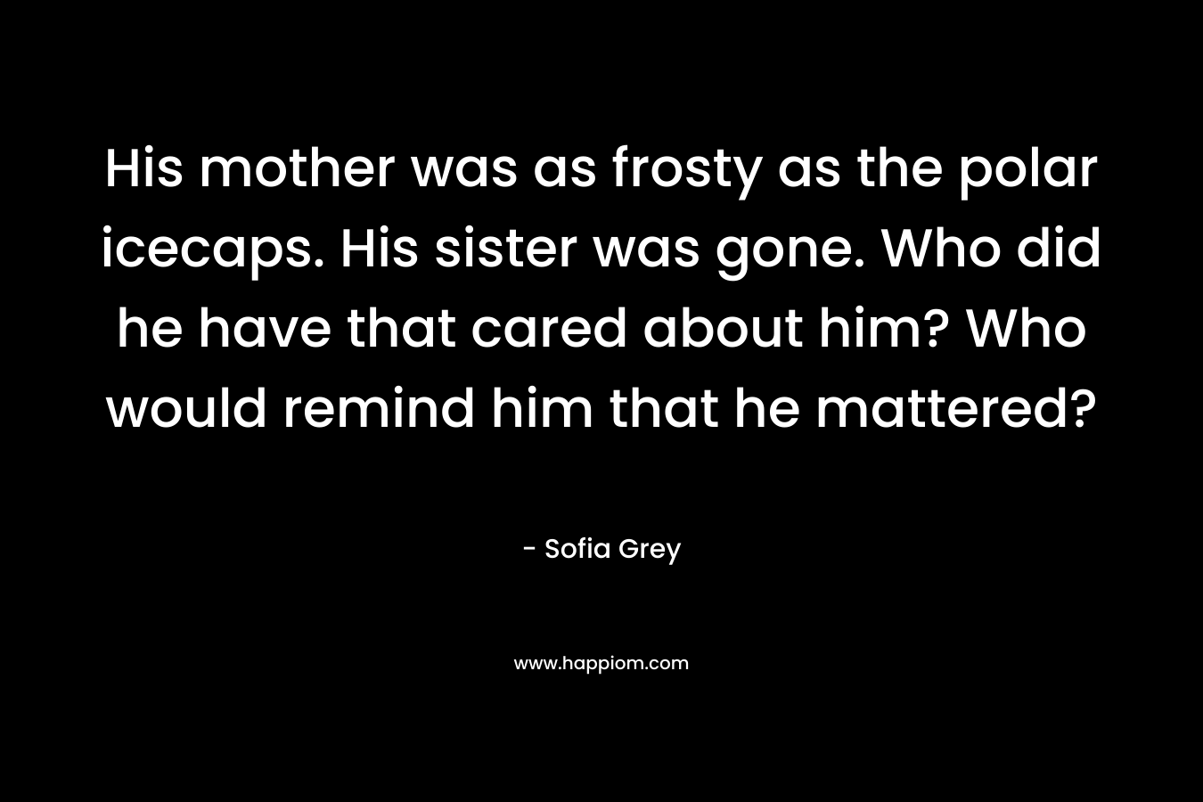 His mother was as frosty as the polar icecaps. His sister was gone. Who did he have that cared about him? Who would remind him that he mattered? – Sofia Grey