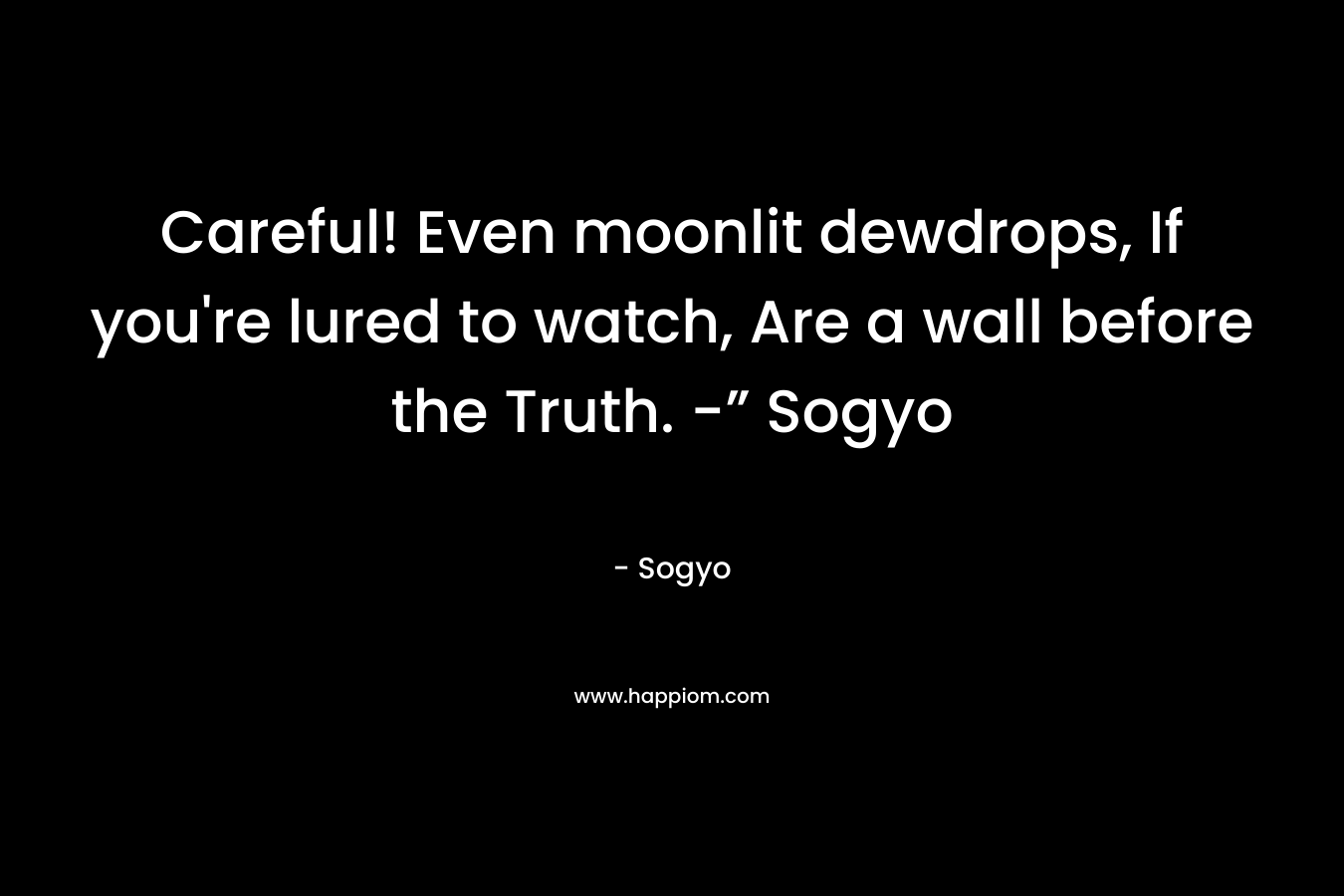 Careful! Even moonlit dewdrops, If you’re lured to watch, Are a wall before the Truth. -” Sogyo – Sogyo