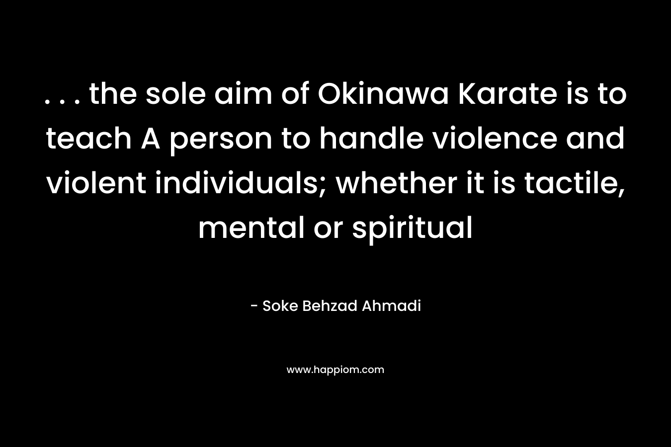. . . the sole aim of Okinawa Karate is to teach A person to handle violence and violent individuals; whether it is tactile, mental or spiritual – Soke Behzad Ahmadi