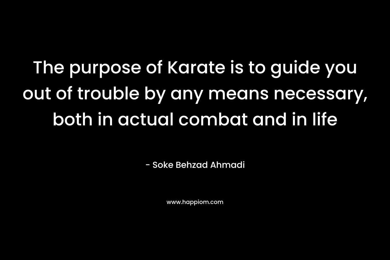 The purpose of Karate is to guide you out of trouble by any means necessary, both in actual combat and in life – Soke Behzad Ahmadi
