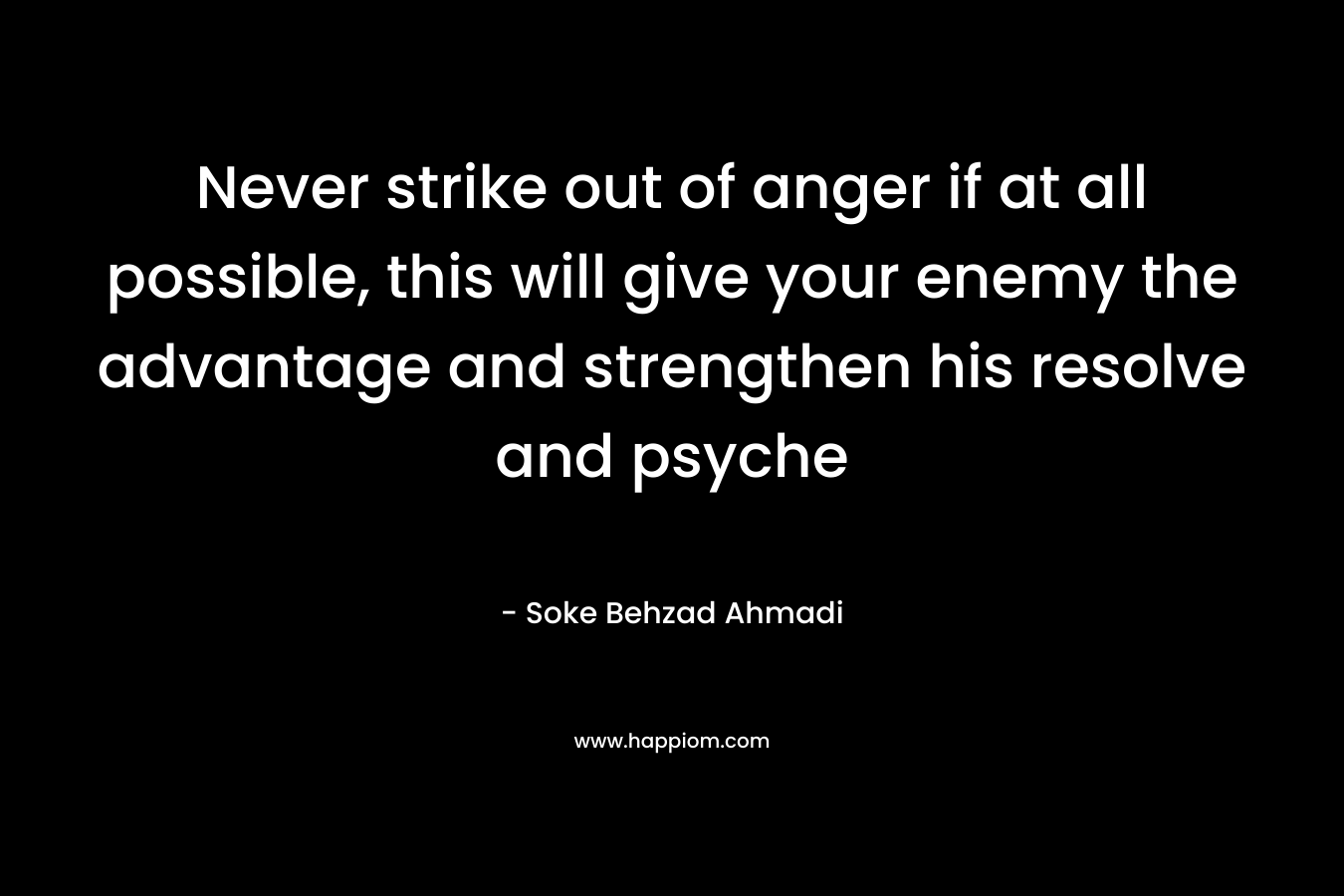 Never strike out of anger if at all possible, this will give your enemy the advantage and strengthen his resolve and psyche – Soke Behzad Ahmadi