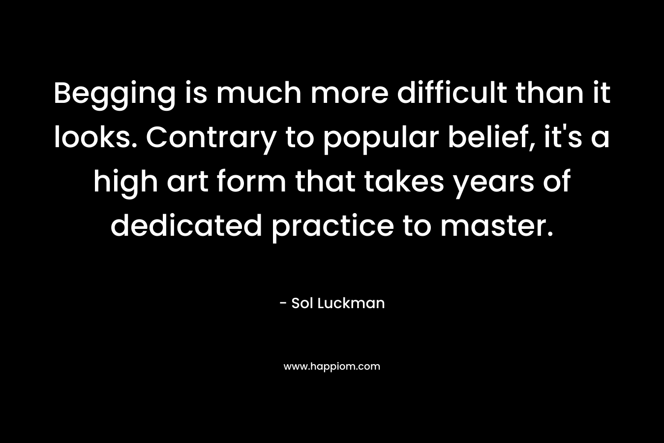 Begging is much more difficult than it looks. Contrary to popular belief, it’s a high art form that takes years of dedicated practice to master. – Sol Luckman