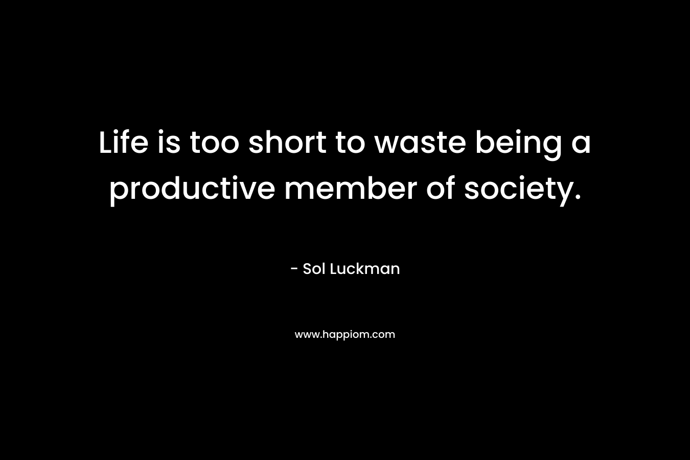 Life is too short to waste being a productive member of society.