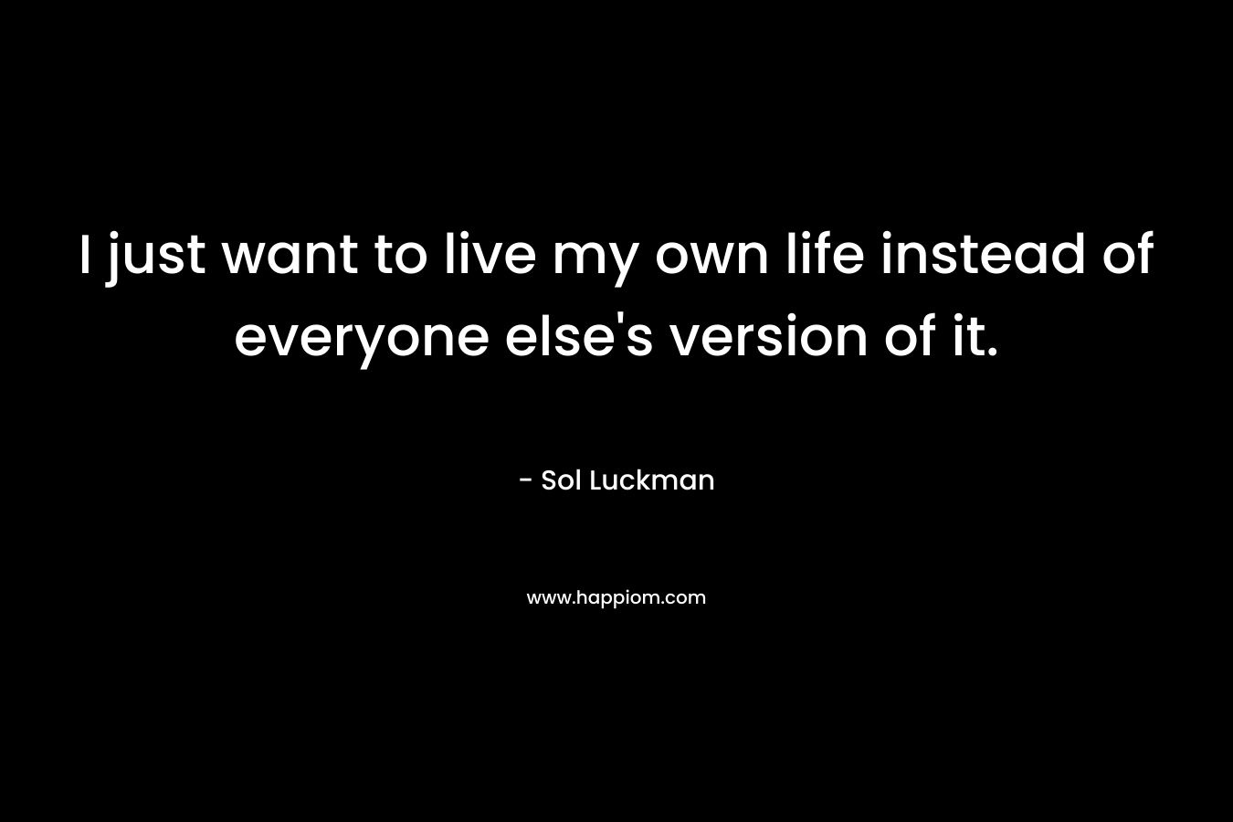 I just want to live my own life instead of everyone else's version of it.