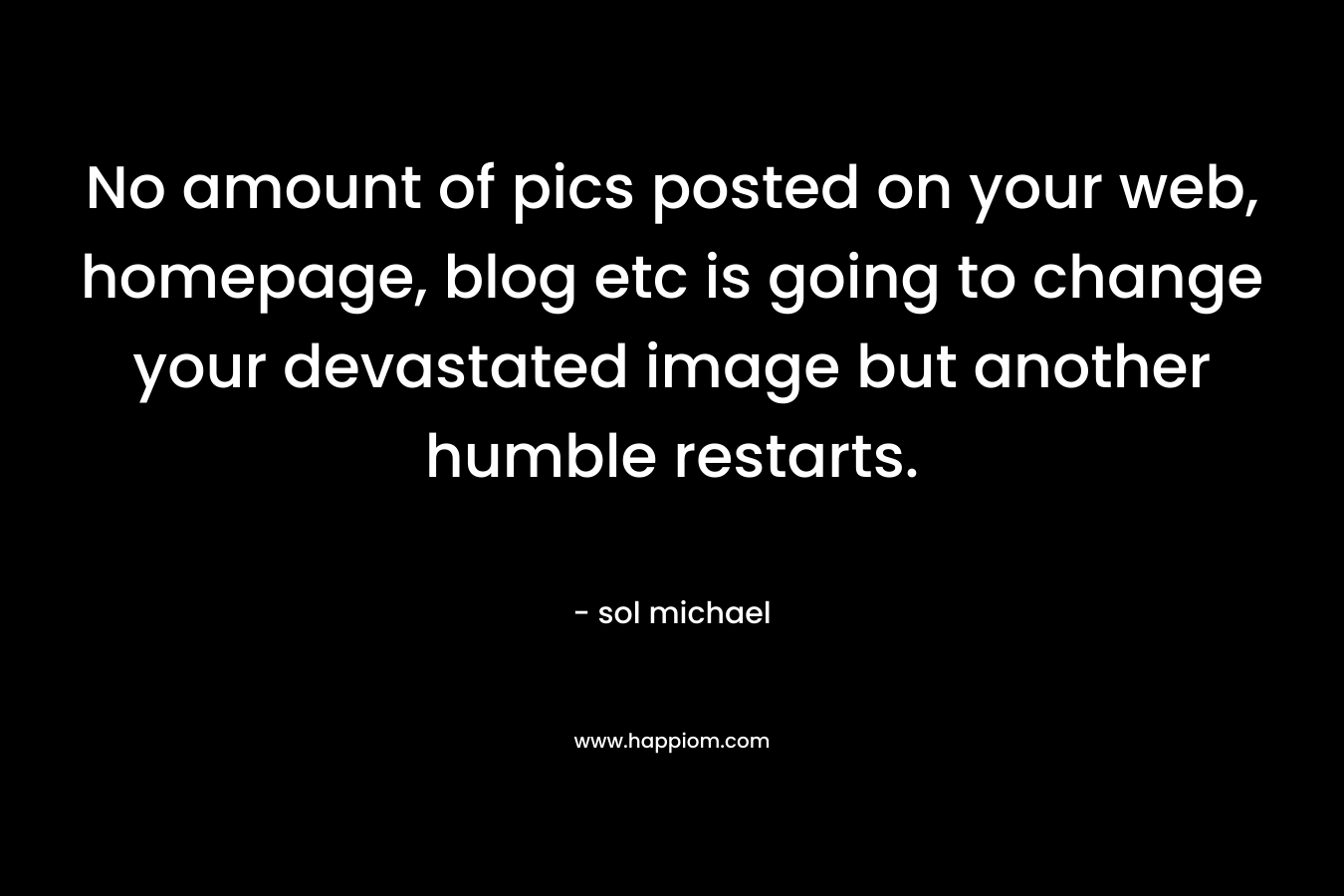 No amount of pics posted on your web, homepage, blog etc is going to change your devastated image but another humble restarts.