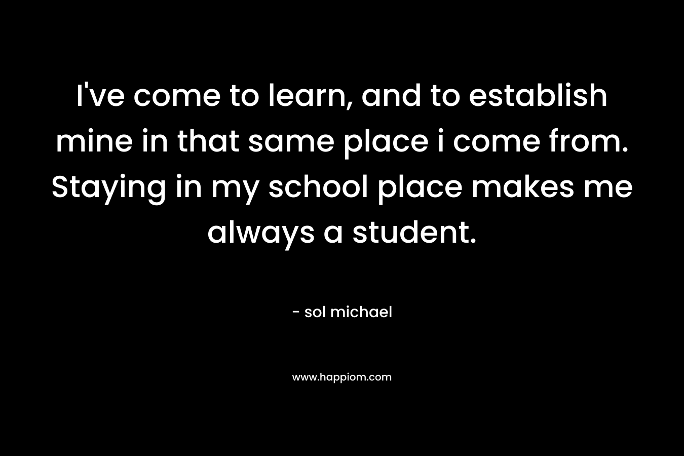 I’ve come to learn, and to establish mine in that same place i come from. Staying in my school place makes me always a student. – sol michael