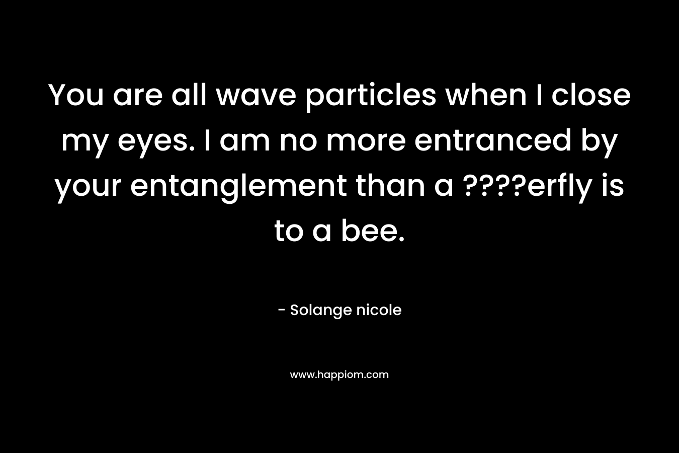 You are all wave particles when I close my eyes. I am no more entranced by your entanglement than a ????erfly is to a bee. – Solange nicole