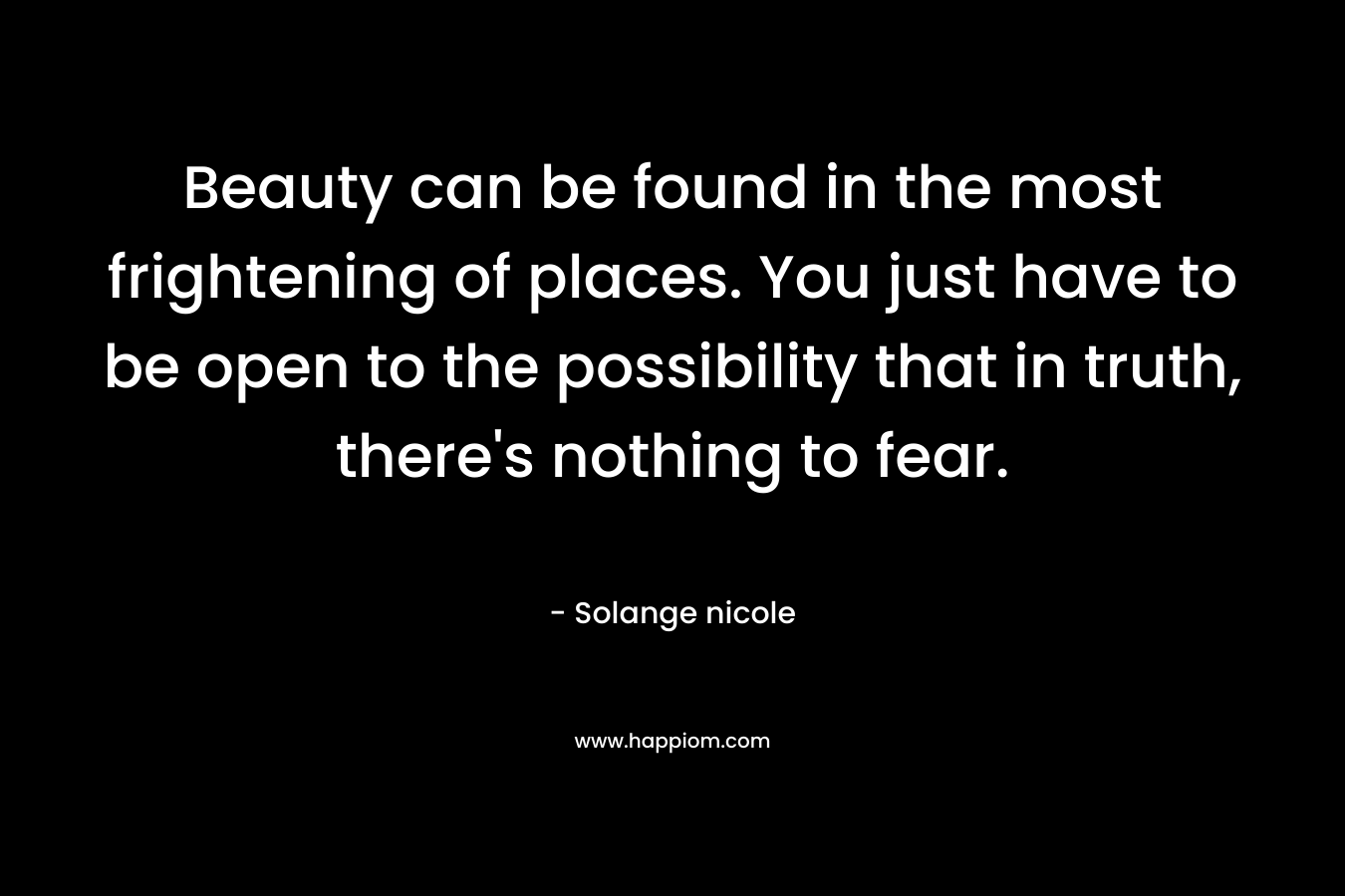 Beauty can be found in the most frightening of places. You just have to be open to the possibility that in truth, there’s nothing to fear. – Solange nicole