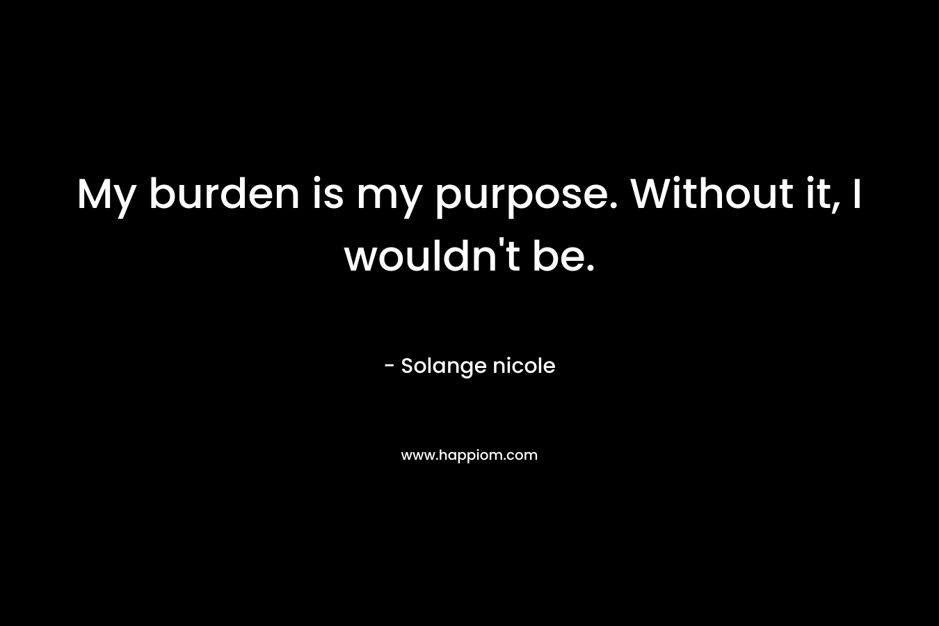 My burden is my purpose. Without it, I wouldn’t be. – Solange nicole