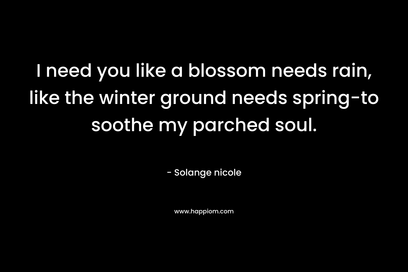 I need you like a blossom needs rain, like the winter ground needs spring-to soothe my parched soul. – Solange nicole