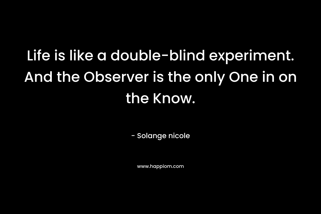 Life is like a double-blind experiment. And the Observer is the only One in on the Know. – Solange nicole