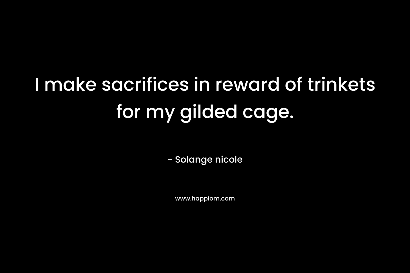 I make sacrifices in reward of trinkets for my gilded cage. – Solange nicole