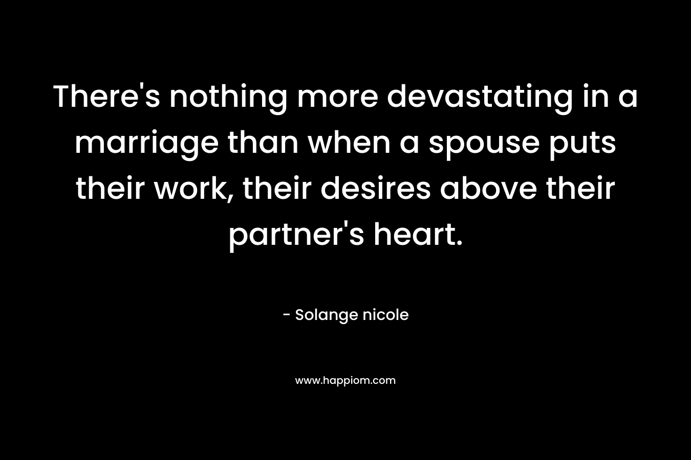 There’s nothing more devastating in a marriage than when a spouse puts their work, their desires above their partner’s heart. – Solange nicole